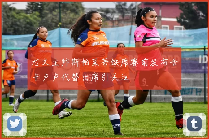 尤文主帅斯帕莱蒂缺席赛前发布会卡卢卢代替出席引关注