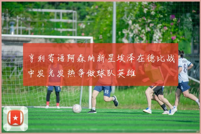 亨利寄语阿森纳新星埃泽在德比战中发光发热争做球队英雄