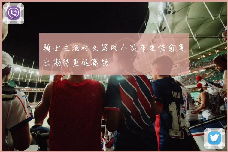 骑士主场对决篮网小莫布里伤愈复出期待重返赛场
