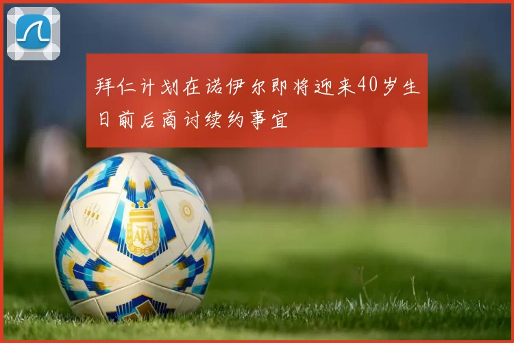 拜仁计划在诺伊尔即将迎来40岁生日前后商讨续约事宜