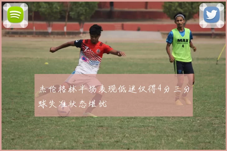 杰伦格林半场表现低迷仅得4分三分球失准状态堪忧