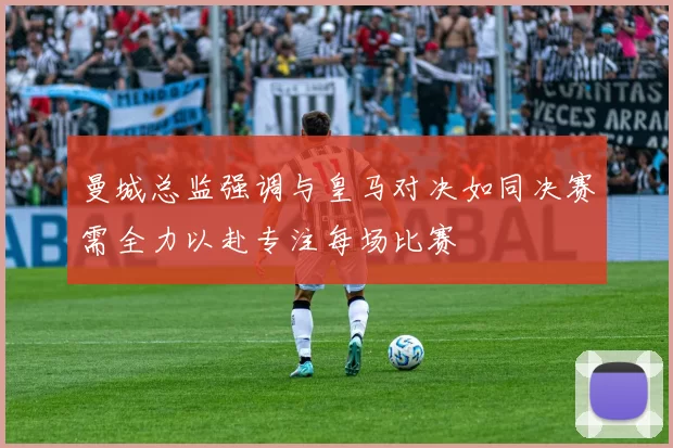 曼城总监强调与皇马对决如同决赛需全力以赴专注每场比赛