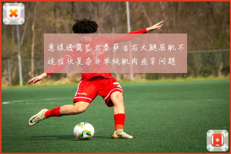 意媒透露巴尔泰萨吉右大腿屈肌不适症状复杂非单纯肌肉痉挛问题