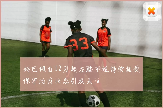姆巴佩自12月起左膝不适持续接受保守治疗状态引发关注