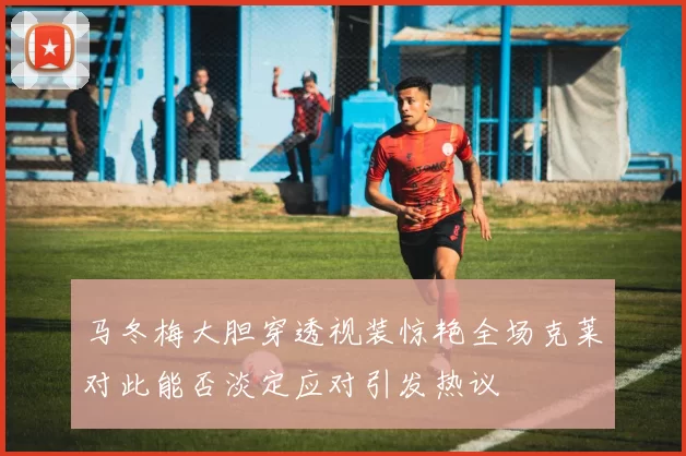 马冬梅大胆穿透视装惊艳全场克莱对此能否淡定应对引发热议