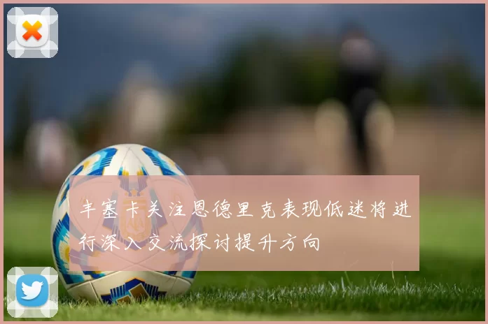 丰塞卡关注恩德里克表现低迷将进行深入交流探讨提升方向