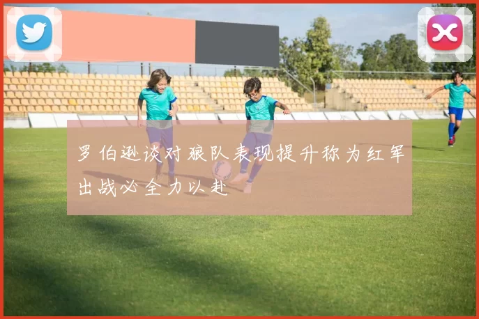 罗伯逊谈对狼队表现提升称为红军出战必全力以赴