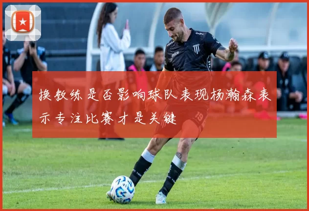 换教练是否影响球队表现杨瀚森表示专注比赛才是关键