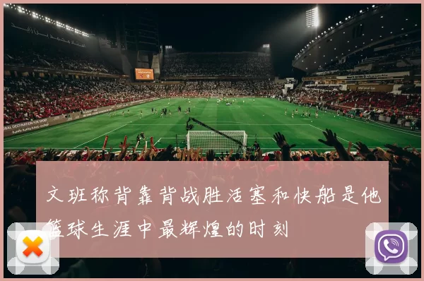 文班称背靠背战胜活塞和快船是他篮球生涯中最辉煌的时刻
