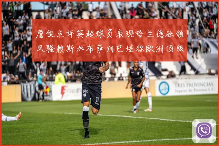 詹俊点评英超球员表现哈兰德独领风骚赖斯加布萨利巴堪称欧洲顶级