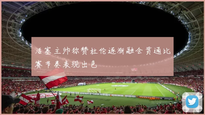 活塞主帅称赞杜伦逐渐融会贯通比赛节奏表现出色