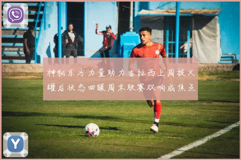 神秘东方力量助力吉拉西上周拔火罐后状态回暖周末联赛双响成焦点