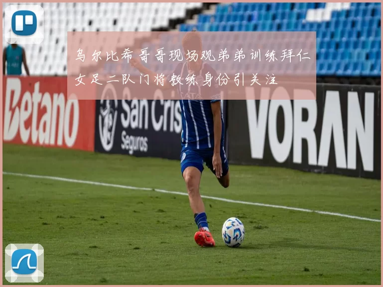 乌尔比希哥哥现场观弟弟训练拜仁女足二队门将教练身份引关注