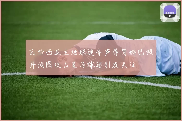 瓦伦西亚主场球迷齐声辱骂姆巴佩并试图攻击皇马球迷引发关注