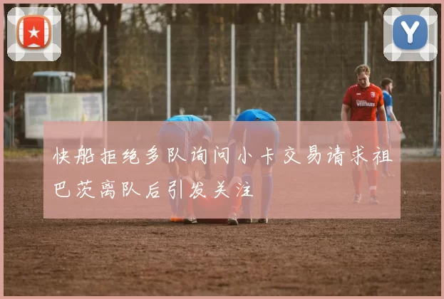 快船拒绝多队询问小卡交易请求祖巴茨离队后引发关注