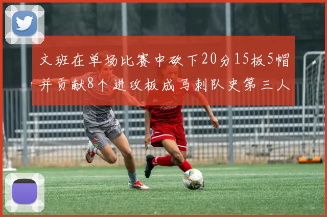文班在单场比赛中砍下20分15板5帽并贡献8个进攻板成马刺队史第三人追平邓肯伟业